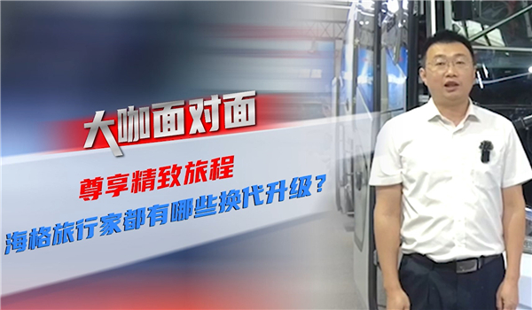 2021道展大咖面对面| 尊享精致旅程 海格旅行家都有哪些换代升级? 2021道展大咖面对面| 尊享精致旅程 海格旅行家都有哪些换代升级?
